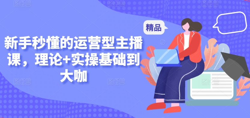 新手秒懂的运营型主播课，理论+实操基础到大咖-599资源坊