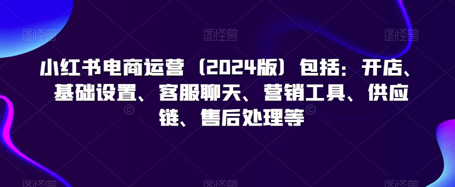 小红书电商运营（2024版）包括：开店、基础设置、客服聊天、营销工具、供应链、售后处理等-599资源坊