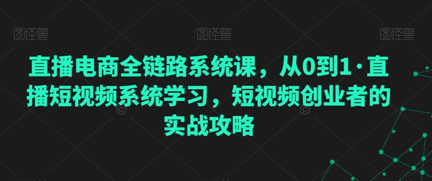直播电商全链路系统课，从0到1·直播短视频系统学习，短视频创业者的实战攻略-599资源坊