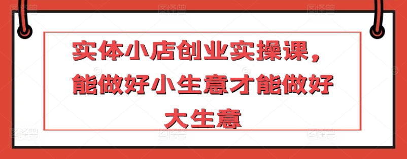 实体小店创业实操课，能做好小生意才能做好大生意-599资源坊