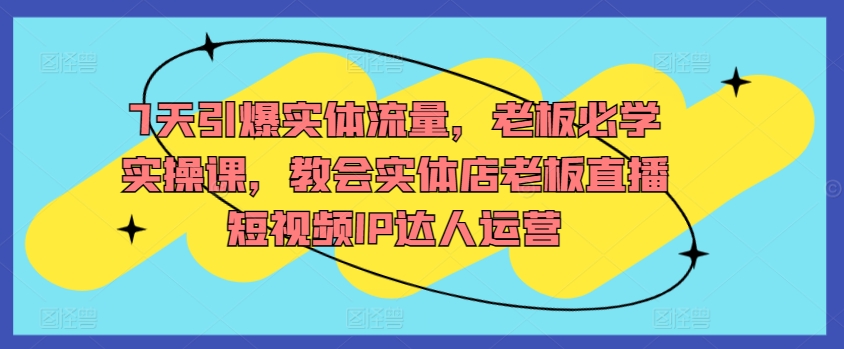 7天引爆实体流量，老板必学实操课，教会实体店老板直播短视频IP达人运营-599资源坊