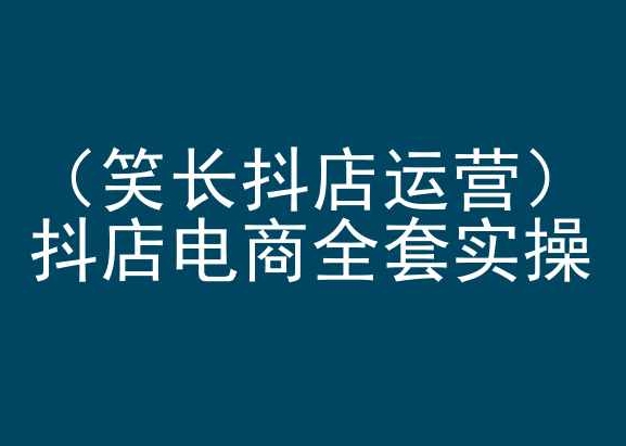 笑长抖店运营，抖店电商全套实操，抖音小店电商培训-599资源坊