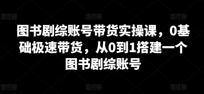 图书剧综账号带货实操课，0基础极速带货，从0到1搭建一个图书剧综账号-599资源坊