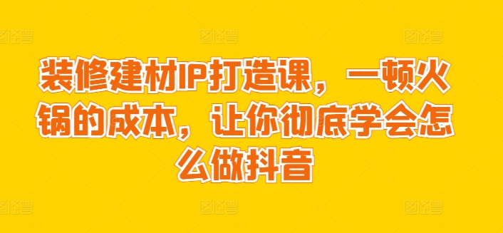 装修建材IP打造课，一顿火锅的成本，让你彻底学会怎么做抖音-599资源坊