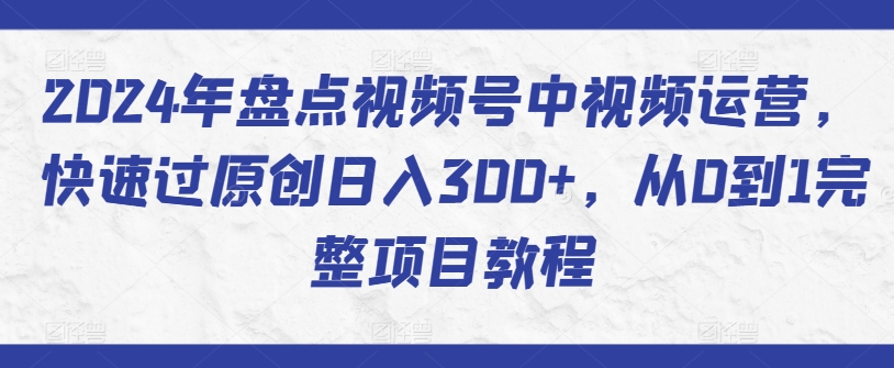 2024年盘点视频号中视频运营，快速过原创日入300+，从0到1完整项目教程-599资源坊