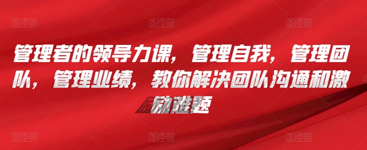 管理者的领导力课，​管理自我，管理团队，管理业绩，​教你解决团队沟通和激励难题-599资源坊