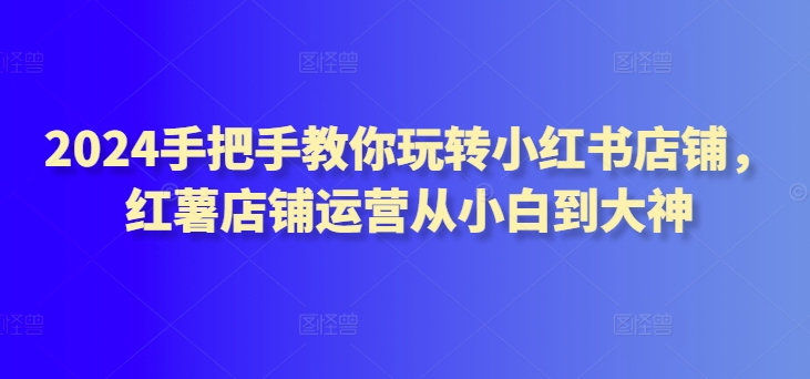 2024手把手教你玩转小红书店铺，红薯店铺运营从小白到大神-599资源坊