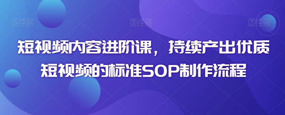 短视频内容进阶课，持续产出优质短视频的标准SOP制作流程-599资源坊