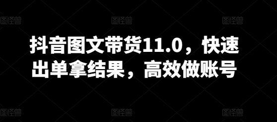 抖音图文带货11.0，快速出单拿结果，高效做账号-599资源坊