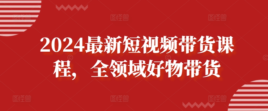 2024最新短视频带货课程，全领域好物带货-599资源坊