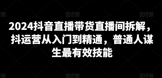 2024抖音直播带货直播间拆解，抖运营从入门到精通，普通人谋生最有效技能-599资源坊