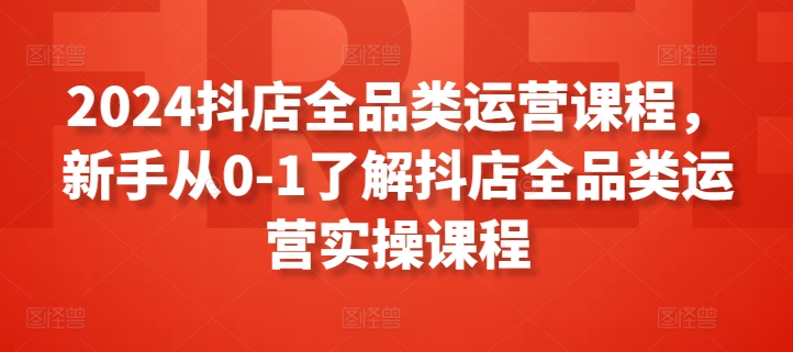 2024抖店全品类运营课程，新手从0-1了解抖店全品类运营实操课程-599资源坊