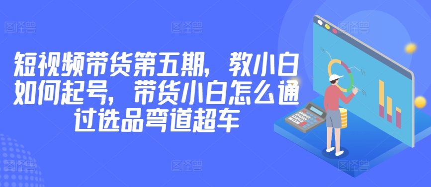 价值2980短视频带货第五期，教小白如何起号，带货小白怎么通过选品弯道超车-599资源坊