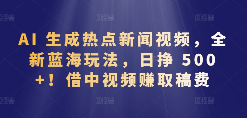 AI 生成热点新闻视频，全新蓝海玩法，日挣 500+!借中视频赚取稿费【揭秘】-599资源坊