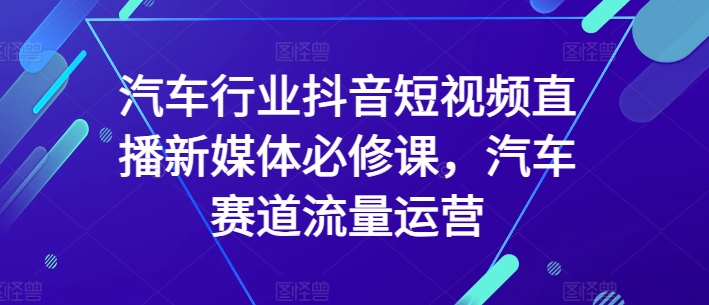 汽车行业抖音短视频直播新媒体必修课，汽车赛道流量运营-599资源坊
