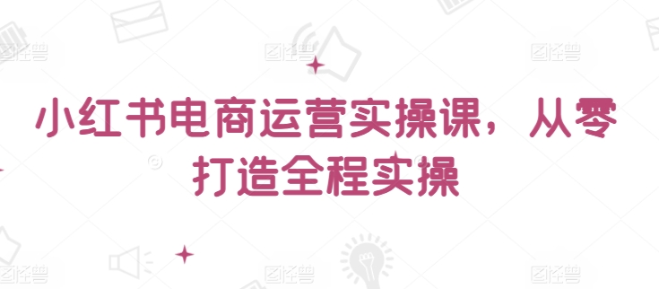 小红书电商运营实操课，​从零打造全程实操-599资源坊