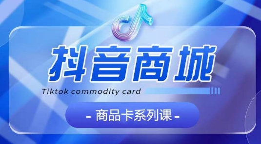 抖音商品卡系列课程，大模块【认知】【基础】【运营】【玩法】系统教学-599资源坊