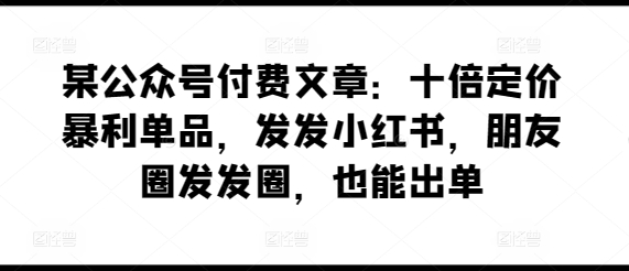 某公众号付费文章：十倍定价暴利单品，发发小红书，朋友圈发发圈，也能出单-599资源坊