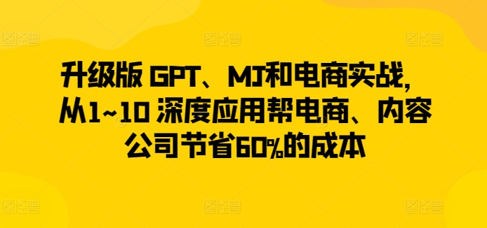 升级版 GPT、MJ和电商实战，从1~10 深度应用帮电商、内容公司节省60%的成本-599资源坊