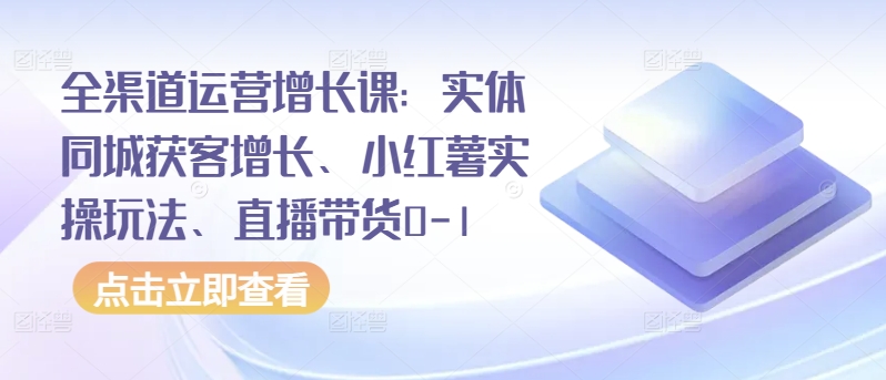 全渠道运营增长课：实体同城获客增长、小红薯实操玩法、直播带货0-1-599资源坊