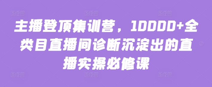 主播登顶集训营，10000+全类目直播间诊断沉淀出的直播实操必修课-599资源坊