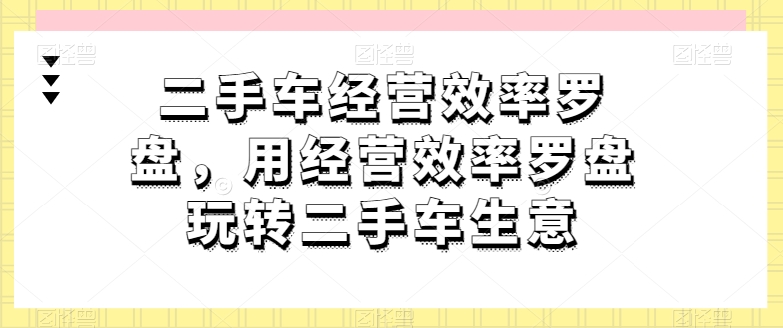 二手车经营效率罗盘，用经营效率罗盘玩转二手车生意-599资源坊