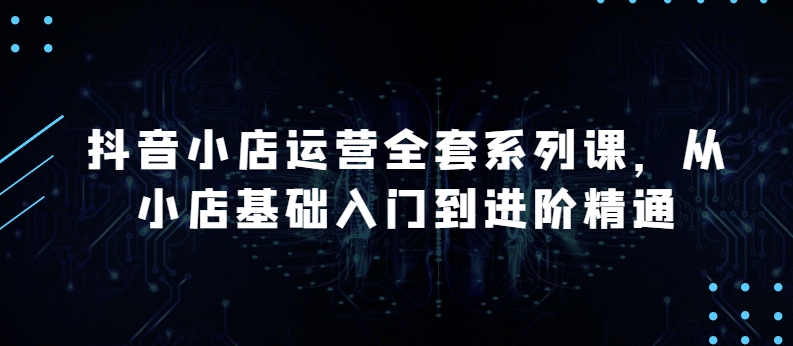 抖音小店运营全套系列课，全新升级，从小店基础入门到进阶精通，系统掌握月销百万小店的核心秘密-599资源坊