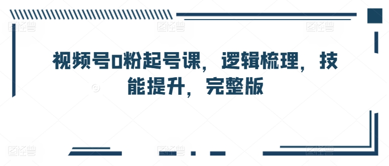 视频号0粉起号课，逻辑梳理，技能提升，完整版-599资源坊
