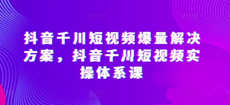 抖音千川短视频爆量解决方案，抖音千川短视频实操体系课-599资源坊