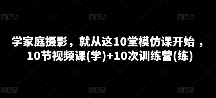 学家庭摄影，就从这10堂模仿课开始 ，10节视频课(学)+10次训练营(练)-599资源坊