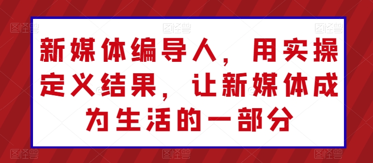 新媒体编导人，用实操定义结果，让新媒体成为生活的一部分-599资源坊
