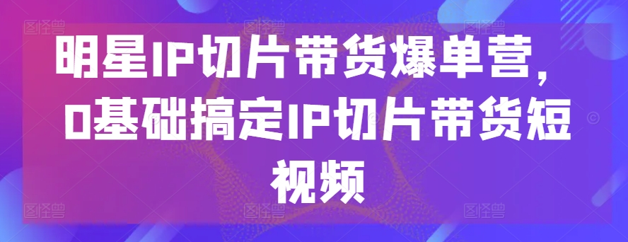 明星IP切片带货爆单营，0基础搞定IP切片带货短视频-599资源坊