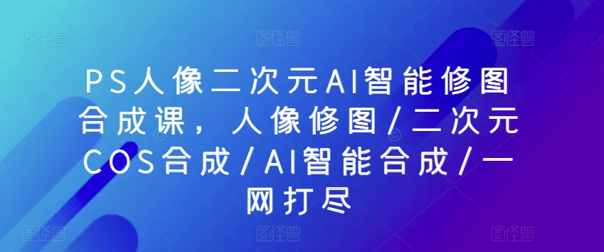PS人像二次元AI智能修图合成课，人像修图/二次元COS合成/AI智能合成/一网打尽-599资源坊