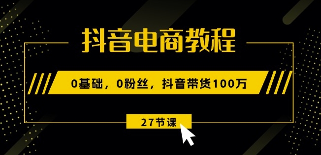 抖音电商教程：0基础，0粉丝，抖音带货100w(27节视频课)-599资源坊