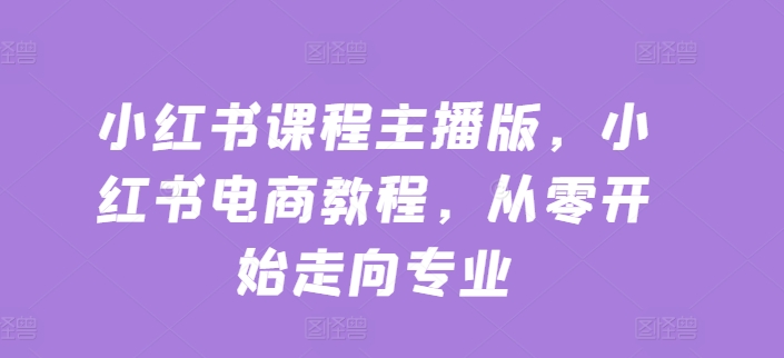 小红书课程主播版，小红书电商教程，从零开始走向专业-599资源坊