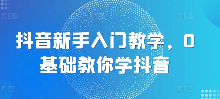 抖音新手入门教学，0基础教你学抖音-599资源坊