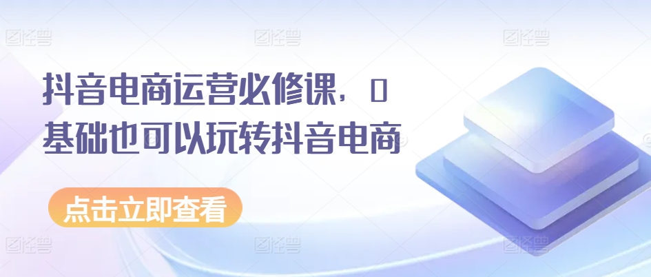 抖音电商运营必修课，0基础也可以玩转抖音电商-599资源坊