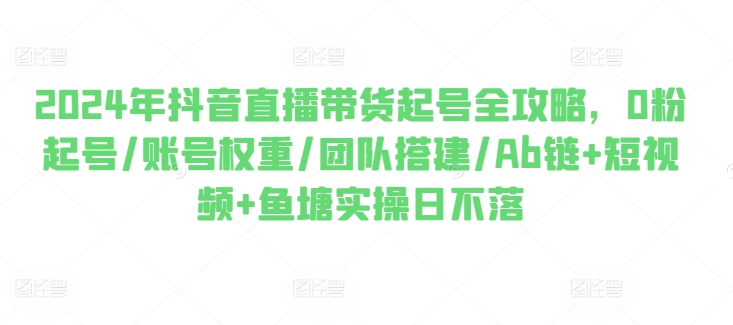 2024年抖音直播带货起号全攻略，0粉起号/账号权重/团队搭建/Ab链+短视频+鱼塘实操日不落-599资源坊