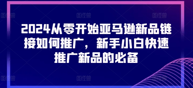 2024从零开始亚马逊新品链接如何推广，新手小白快速推广新品的必备-599资源坊