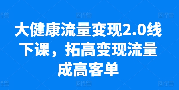 大健康流量变现2.0线下课，​拓高变现流量成高客单，业绩10倍增长，低粉高变现，只讲落地实操-599资源坊