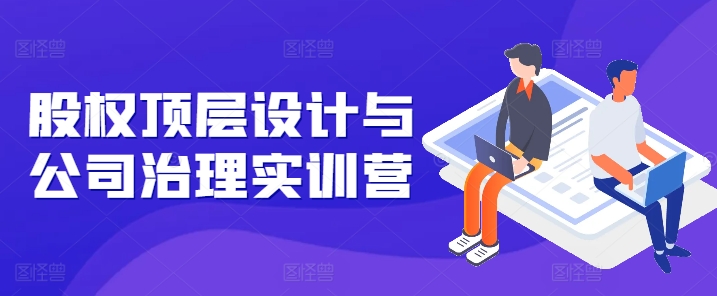 股权顶层设计与公司治理实训营，补全股权短板/守住控制权底线/熟悉4大注册信息/规避3大法律风险-599资源坊