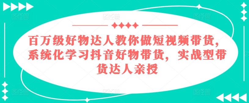 百万级好物达人教你做短视频带货，系统化学习抖音好物带货，实战型带货达人亲授-599资源坊