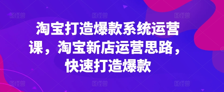 淘宝打造爆款系统运营课，淘宝新店运营思路，快速打造爆款-599资源坊