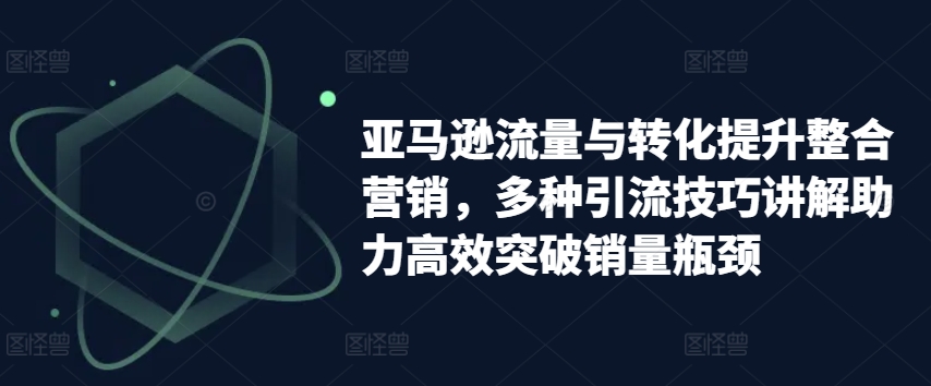 亚马逊流量与转化提升整合营销，多种引流技巧讲解助力高效突破销量瓶颈-599资源坊