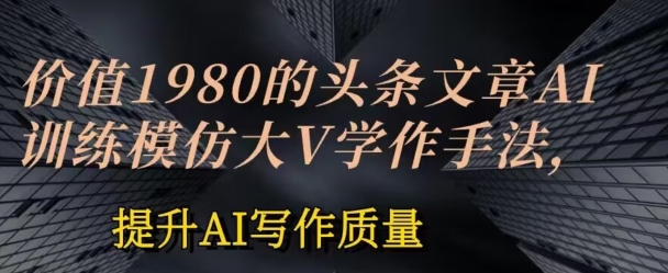 价值1980头条文章AI投喂训练模仿大v写作手法，提升AI写作质量【揭秘】-599资源坊