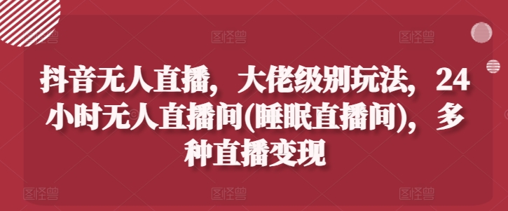 抖音无人直播，大佬级别玩法，24小时无人直播间(睡眠直播间)，多种直播变现【揭秘】-599资源坊