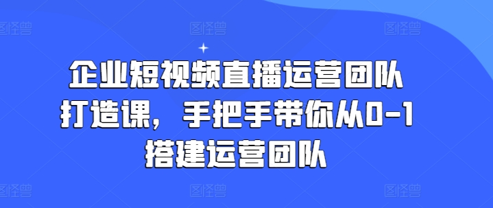 企业短视频直播运营团队打造课，手把手带你从0-1搭建运营团队-599资源坊