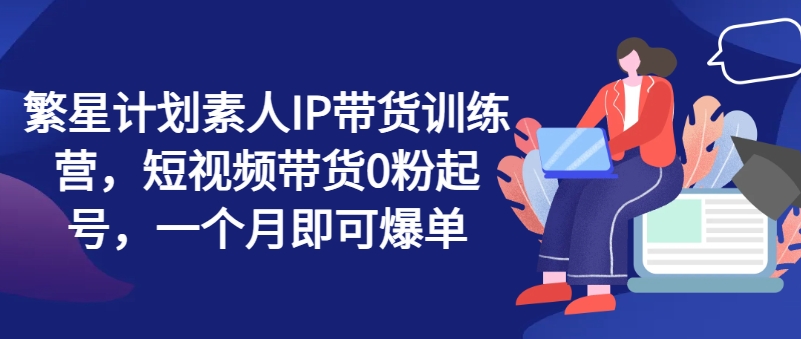 繁星计划素人IP带货训练营，短视频带货0粉起号，一个月即可爆单-599资源坊