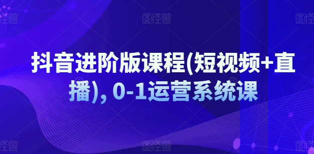 抖音进阶版课程(短视频+直播), 0-1运营系统课-599资源坊
