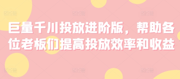 巨量千川投放进阶版，帮助各位老板们提高投放效率和收益-599资源坊